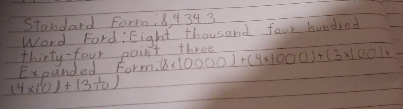 Standard Form, 8 434. 3 
Word Ford, Eight thousand four hundred 
thirty-four point three 
Expanded Form; (8* 10000)+(4* 1000)+(3* 100)+
(4* 10)+(3 1/10 )