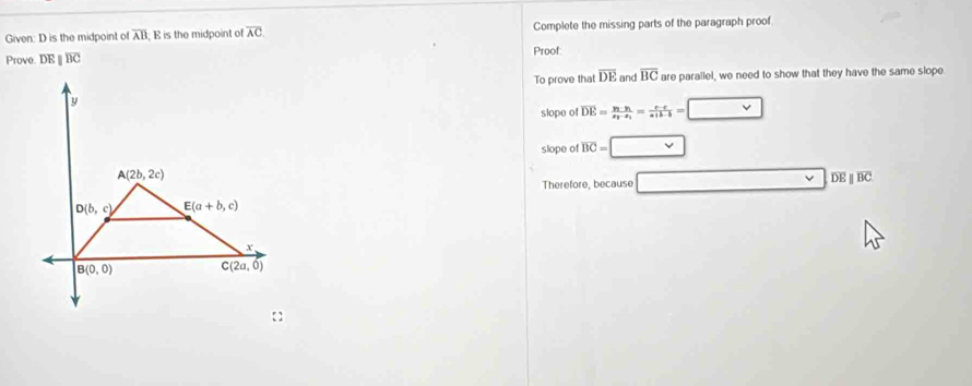 Given: D is the midpoint of overline AB; E is the midpoint of overline AC Complete the missing parts of the paragraph proof.
Prove. DEparallel overline BC Proof
To prove that overline DE and overline BC are parallel, we need to show that they have the same slope
slope of overline DE=frac y_1-y_1x_1-x_1= (c-e)/a+b-b =□
slope of overline BC=□
Therefore, because □ overline DEbeginvmatrix endvmatrix overline BC
