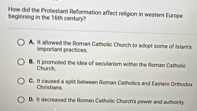 How did the Protestant Reformation affect religion in western Europe
beginning in the 16th century?
A. It allowed the Roman Catholic Church to adopt some of Islam's
important practices.
B. It promoted the idea of secularism within the Roman Catholic
Church.
C. It caused a split between Roman Catholics and Eastern Orthodox
Christians.
D. It decreased the Roman Catholic Church's power and authority.