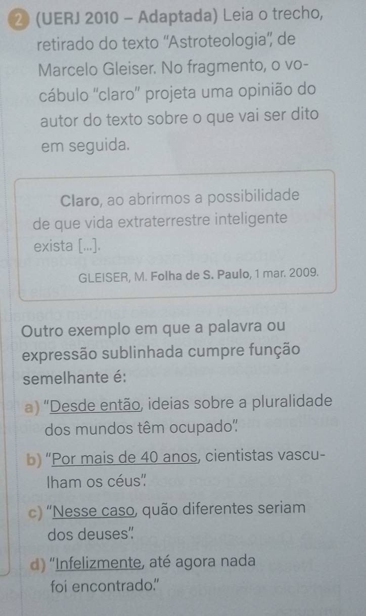 2 (UERJ 2010 - Adaptada) Leia o trecho,
retirado do texto ''Astroteologia” de
Marcelo Gleiser. No fragmento, o vo-
cábulo ''claro'' projeta uma opinião do
autor do texto sobre o que vai ser dito
em seguida.
Claro, ao abrirmos a possibilidade
de que vida extraterrestre inteligente
exista [...].
GLEISER, M. Folha de S. Paulo, 1 mar. 2009.
Outro exemplo em que a palavra ou
expressão sublinhada cumpre função
semelhante é:
a) 'Desde então, ideias sobre a pluralidade
dos mundos têm ocupado"
b) “Por mais de 40 anos, cientistas vascu-
Iham os céus''
c) 'Nesse caso, quão diferentes seriam
dos deuses"
d) 'Infelizmente, até agora nada
foi encontrado."