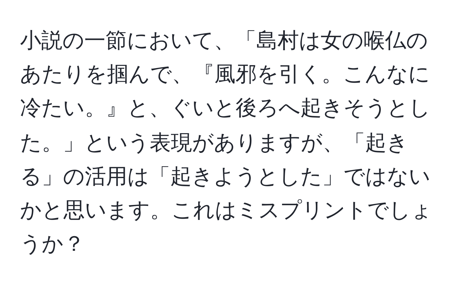 小説の一節において、「島村は女の喉仏のあたりを掴んで、『風邪を引く。こんなに冷たい。』と、ぐいと後ろへ起きそうとした。」という表現がありますが、「起きる」の活用は「起きようとした」ではないかと思います。これはミスプリントでしょうか？