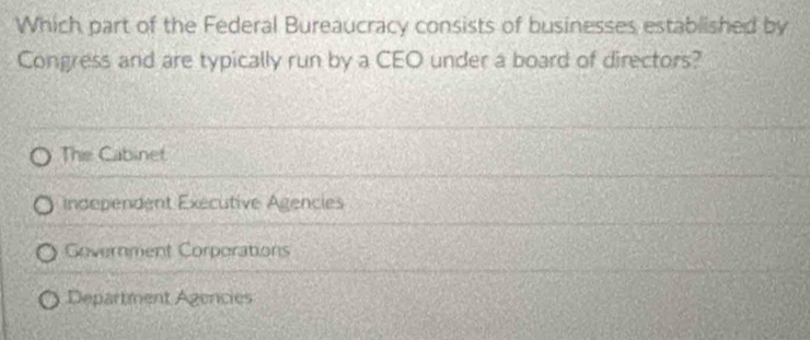 Which part of the Federal Bureaucracy consists of businesses established by
Congress and are typically run by a CEO under a board of directors?
The Cabinet
independent Executive Agencies
Government Corporations
Department Agencies