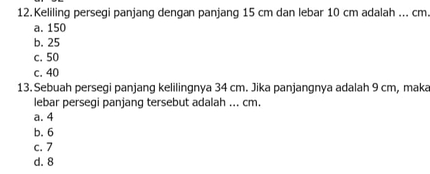 Keliling persegi panjang dengan panjang 15 cm dan lebar 10 cm adalah ... cm.
a. 150
b. 25
c. 50
c. 40
13. Sebuah persegi panjang kelilingnya 34 cm. Jika panjangnya adalah 9 cm, maka
lebar persegi panjang tersebut adalah ... cm.
a. 4
b. 6
c. 7
d. 8