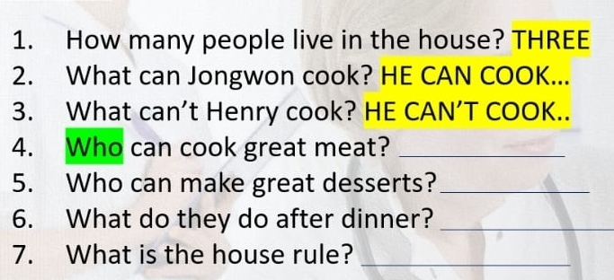 How many people live in the house? THREE 
2. What can Jongwon cook? HE CAN COOK... 
3. What can’t Henry cook? HE CAN’T COOK.. 
4. Who can cook great meat?_ 
5. Who can make great desserts?_ 
6. What do they do after dinner?_ 
7. What is the house rule?_