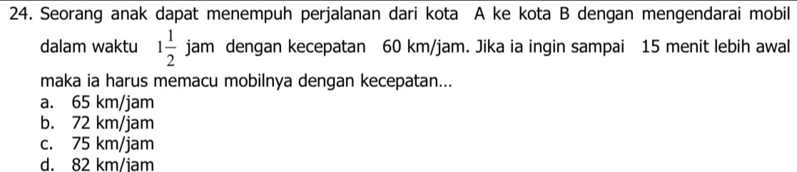 Seorang anak dapat menempuh perjalanan dari kota A ke kota B dengan mengendarai mobil
dalam waktu 1 1/2 jam dengan kecepatan 60 km/jam. Jika ia ingin sampai 15 menit lebih awal
maka ia harus memacu mobilnya dengan kecepatan...
a. 65 km/jam
b. 72 km/jam
c. 75 km/jam
d. 82 km/jam