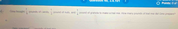 Points: 0 of 
Gino bought  7/8  pounds of candy.  1/2  pound of nuts, and  1/4  pound of granola to make a trail mix. How many pounds of trail mix did Gino prepare?