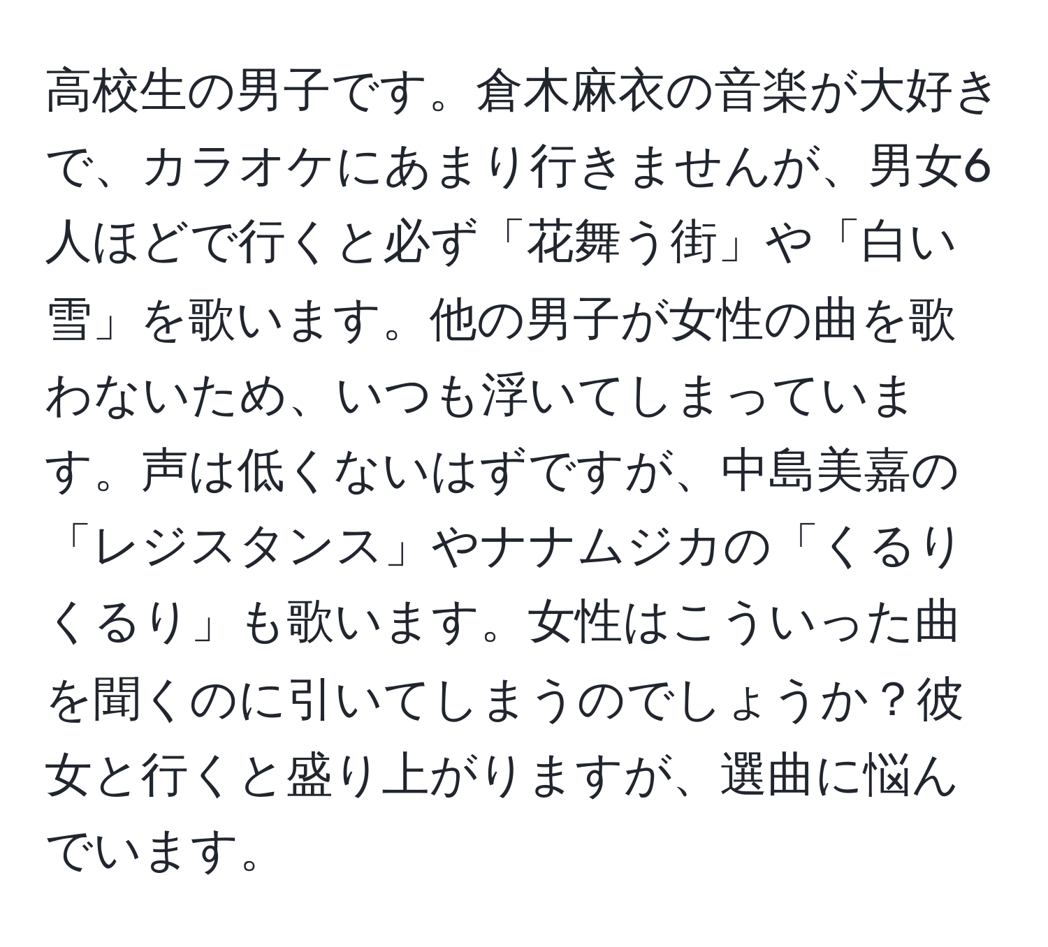 高校生の男子です。倉木麻衣の音楽が大好きで、カラオケにあまり行きませんが、男女6人ほどで行くと必ず「花舞う街」や「白い雪」を歌います。他の男子が女性の曲を歌わないため、いつも浮いてしまっています。声は低くないはずですが、中島美嘉の「レジスタンス」やナナムジカの「くるりくるり」も歌います。女性はこういった曲を聞くのに引いてしまうのでしょうか？彼女と行くと盛り上がりますが、選曲に悩んでいます。