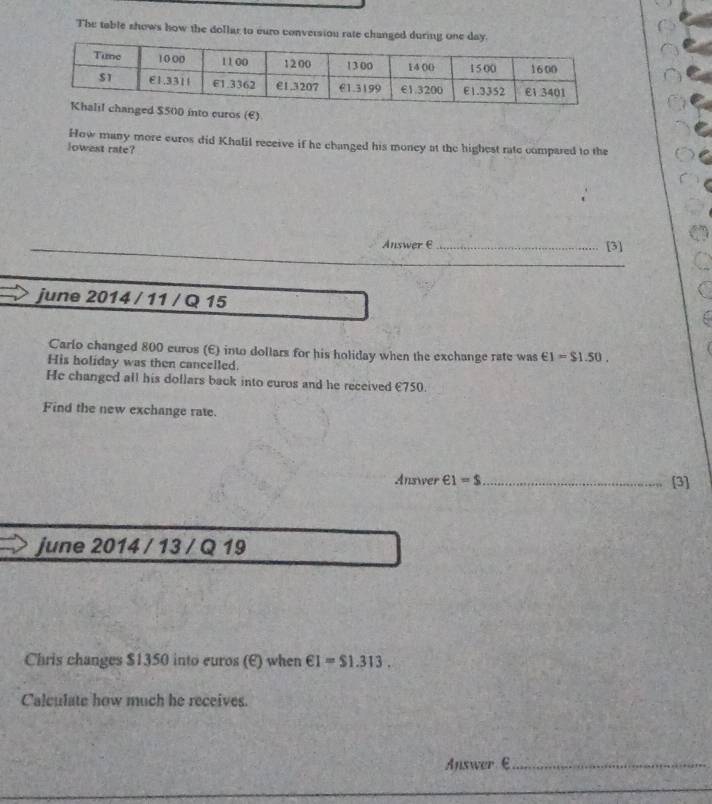 The table shows how the dollar to euro conversiou rate changed during one day
curos (€) 
How many more euros did Khalil receive if he changed his money at the highest rate compared to the 
lowest rate? 
AnswerC _[3] 
_ 
june 2014 / 11 / Q 15 
Carlo changed 800 euros (E) into dollars for his holiday when the exchange rate was ∈ 1=$1.50. 
His holiday was then cancelled. 
He changed all his dollars back into curos and he received €750. 
Find the new exchange rate. 
Answer epsilon 1=s _ [3] 
june 2014 / 13 / Q 19 
Chris changes $1350 into euros (E) when ∈ I=$1.313. 
Calculate how much he receives. 
Answer €_