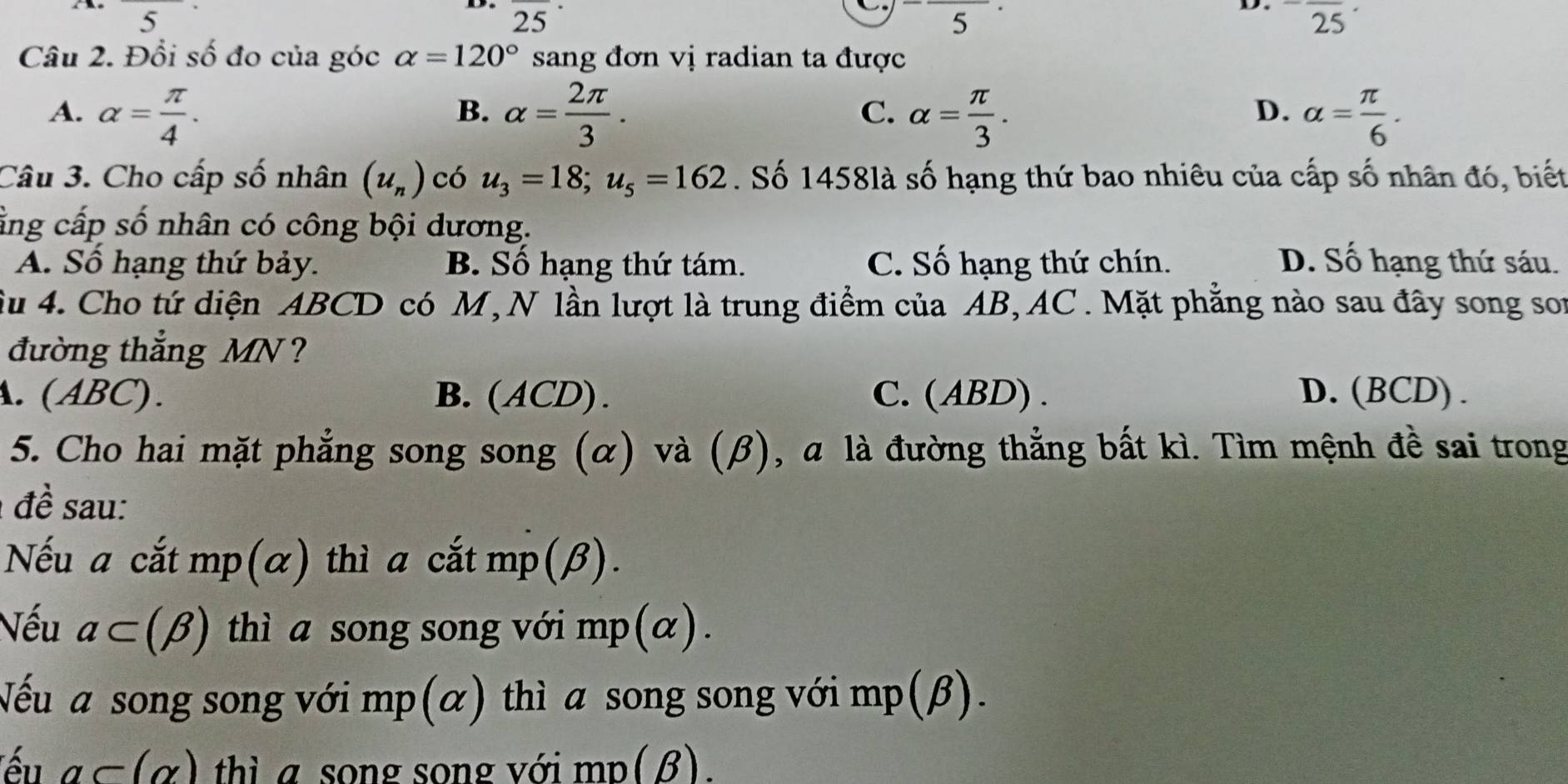 ^circ  5^a,b)
25
5^(·)
D. ^-overline 25
Câu 2. Đổi số đo của góc alpha =120° sang đơn vị radian ta được
A. alpha = π /4 . alpha = 2π /3 . alpha = π /3 . alpha = π /6 . 
B.
C.
D.
Câu 3. Cho cấp số nhân (u_n) có u_3=18; u_5=162. Số 1458là số hạng thứ bao nhiêu của cấp số nhân đó, biết
ằng cấp số nhân có công bội dương.
A. Số hạng thứ bảy. B. Số hạng thứ tám. C. Số hạng thứ chín. D. Số hạng thứ sáu.
Su 4. Cho tứ diện ABCD có M, N lần lượt là trung điểm của AB, AC. Mặt phẳng nào sau đây song son
đường thẳng MN ?. (ABC). B.(ACD). C. (ABD) . D.(BCD) .
5. Cho hai mặt phẳng song song (α) và (β), a là đường thẳng bất kì. Tìm mệnh đề sai trong
đề sau:
Nếu a cắt mp (α) thì a cắt mp(β).
Nếu a⊂ (beta ) thì a song song với mp(α).
Nếu a song song với mp(α) thì a song song với mp(β).
ếu a⊂ (alpha ) thì a song song với mp(β).