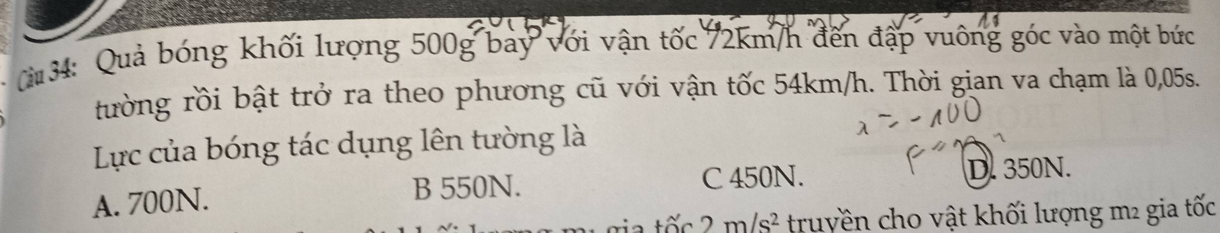 34: Quả bóng khối lượng 500g bay với vận tốc 72km/h đến đập vuông góc vào một bức
rường rồi bật trở ra theo phương cũ với vận tốc 54km/h. Thời gian va chạm là 0,05s.
Lực của bóng tác dụng lên tường là
D. 350N.
A. 700N.
B 550N.
C 450N.
2 m/s^2 truyền cho vật khối lượng m² gia tốc