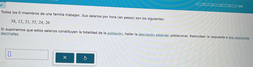 0/5 
Todos los 6 miembros de una familia trabajan. Sus salarios por hora (en pesos) son los siguientes:
38, 12, 21, 35, 24, 26
decimales. 
Si suponemos que estos salarios constituyen la totalidad de la población, hallar la desviación estándar poblacional. Redondear la respuesta a dos posiciones 
×