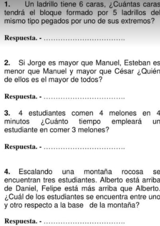 Un ladrillo tiene 6 caras, ¿Cuántas caras 
tendrá el bloque formado por 5 ladrillos del 
mismo tipo pegados por uno de sus extremos? 
Respuesta. -_ 
2. Si Jorge es mayor que Manuel, Esteban es 
menor que Manuel y mayor que César ¿Quién 
de ellos es el mayor de todos? 
Respuesta. -_ 
3. 4 estudiantes comen 4 melones en 4
minutos ¿Cuánto tiempo empleará un 
estudiante en comer 3 melones? 
Respuesta. -_ 
4. Escalando una montaña rocosa se 
encuentran tres estudiantes. Alberto está arriba 
de Daniel, Felipe está más arriba que Alberto. 
¿Cuál de los estudiantes se encuentra entre uno 
y otro respecto a la base de la montaña? 
Respuesta. -_