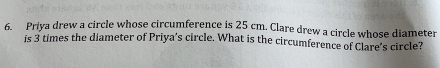 Priya drew a circle whose circumference is 25 cm. Clare drew a circle whose diameter
is 3 times the diameter of Priya’s circle. What is the circumference of Clare's circle?