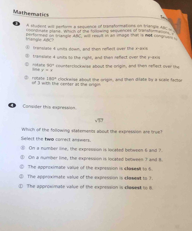 Mathematics
Ses
3 A student will perform a sequence of transformations on triangle ABC on 
coordinate plane. Which of the following sequences of transformations, 
performed on triangle ABC, will result in an image that is not congruent to
triangle ABC?
translate 4 units down, and then reflect over the x-axis
translate 4 units to the right, and then reflect over the y-axis
rotate 90° counterclockwise about the origin, and then reflect over the
line y=x
rotate 180° clockwise about the origin, and then dilate by a scale factor
of 3 with the center at the origin
4 Consider this expression.
sqrt(57)
Which of the following statements about the expression are true?
Select the two correct answers.
Ⓐ On a number line, the expression is located between 6 and 7.
⑧ On a number line, the expression is located between 7 and 8.
© The approximate value of the expression is closest to 6.
⑩ The approximate value of the expression is closest to 7.
€ The approximate value of the expression is closest to 8.