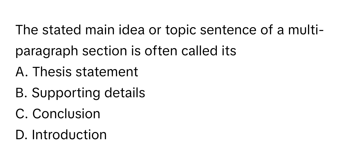 The stated main idea or topic sentence of a multi-paragraph section is often called its 

A. Thesis statement 
B. Supporting details 
C. Conclusion 
D. Introduction