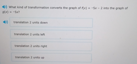 ) What kind of transformation converts the graph of f(x)=-5x-2 into the graph of
g(x)=-5x ?
translation 2 units down
translation 2 units left
translation 2 units right
translation 2 units up