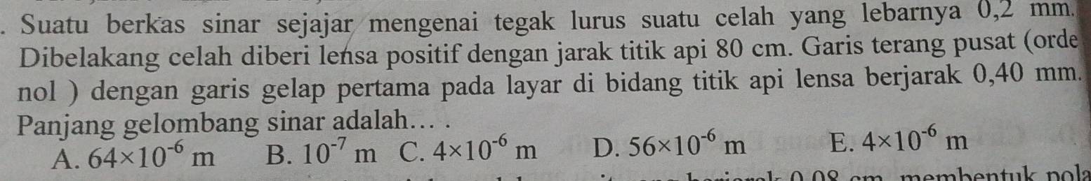 Suatu berkas sinar sejajar mengenai tegak lurus suatu celah yang lebarnya 0,2 mm.
Dibelakang celah diberi lensa positif dengan jarak titik api 80 cm. Garis terang pusat (orde
nol ) dengan garis gelap pertama pada layar di bidang titik api lensa berjarak 0,40 mm.
Panjang gelombang sinar adalah... .
A. 64* 10^(-6)m B. 10^(-7)m C. 4* 10^(-6)m D. 56* 10^(-6)m
E. 4* 10^(-6)m