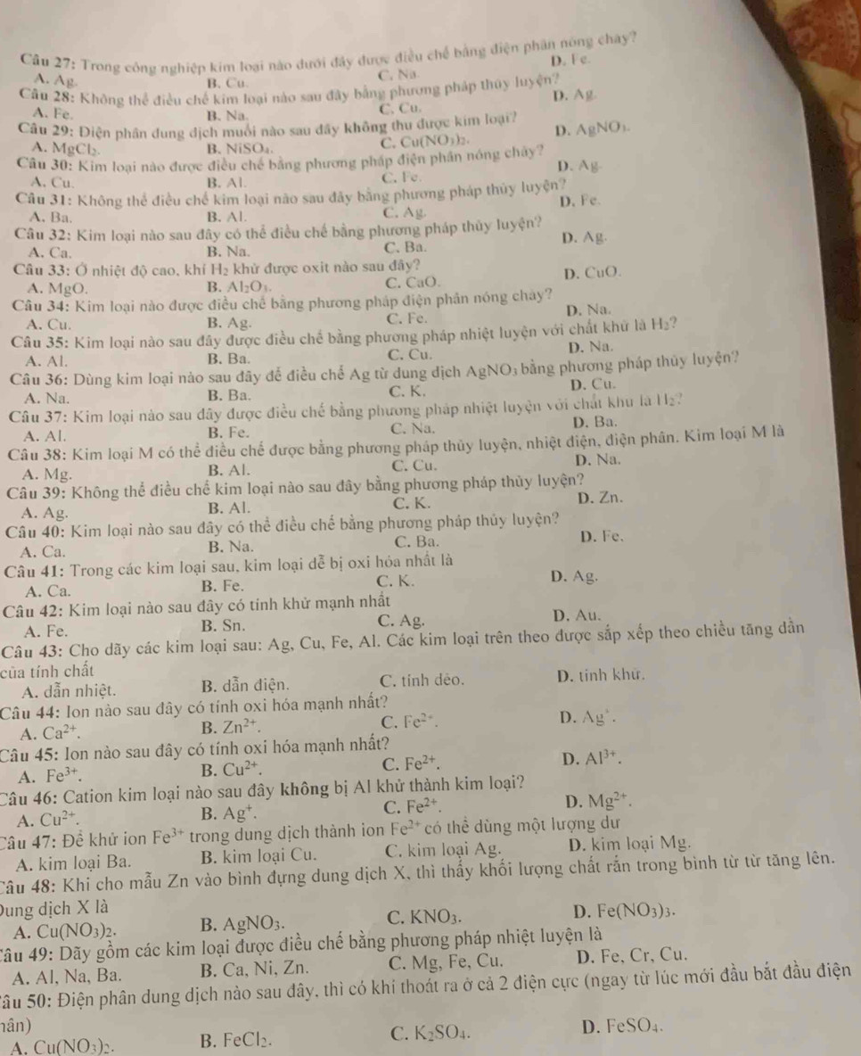 Trong công nghiệp kim loại nào dưới đây được điều chế bằng điện phân nòng chây?
A. Ag
B. Cu. C. Nis D. F e.
Câu 28: Không thể điều chế kim loại nào sau đây bằng phương pháp thủy luyện?
D. Ag
A. Fe. B. Na.
C. Cu.
Câu 29: Điện phân dung địch muối nào sau đây không thu được kim loại 7 AgNO_1.
A. MgCl B. NiSO₄.
C. Cu(N NO_1)_2. D.
Câu 30: Kim loại nào được điều chế bằng phương pháp điện phần nóng chây?
D. A_1
A. Cu. B. Al. C. Fe
Câu 31: Không thể điều chế kim loại não sau đây bằng phương pháp thủy luyện?
A, Ba. B. Al. C. Ag. D. Fe.
Câu 32: Kim loại nào sau đây có thể điều chế bằng phương pháp thủy luyện?
D. Ag
A. Ca. B. Na. C. Ba.
Câu 33: Ở nhiệt độ cao, khí H_2 khử được oxit nào sau đây?
D. CuO.
A. MgO. C. CaO
B. Al_2O_3.
Câu 34: Kim loại nào được điều chế bằng phương pháp điện phân nóng chay?
A. Cu. B. Ag. C. Fe. D. Na.
Câu 35: Kim loại nào sau đây được điều chế bằng phương pháp nhiệt luyện với chất khữ là H_2 ?
A. Al. B. Ba. C. Cu. D. Na.
Câu 36: Dùng kim loại nào sau đây để điều chế Ag từ dung địch AgNC O3 bằng phương pháp thủy luyện?
A. Na. B. Ba. C. K. D. Cu.
Câu 37: Kim loại nào sau đây được điều chế bằng phương pháp nhiệt luyện với chất khu là 11_2
A. Al. B. Fe. C. Na. D. Ba.
Câu 38: Kim loại M có thể điều chế được bằng phương pháp thủy luyện, nhiệt điện, điện phân. Kim loại M là
A. Mg. B. Al. C. Cu. D. Na.
Câu 39: Không thể điều chế kim loại nào sau đây bằng phương pháp thủy luyện?
A. Ag. B. Al. C. K. D. Zn.
Câu 40: Kim loại nào sau đây có thể điều chế bằng phương pháp thủy luyện?
A. Ca. B. Na. C. Ba. D. Fe.
Câu 41: Trong các kim loại sau, kim loại dễ bị oxi hỏa nhất là
A. Ca. B. Fe. C. K.
D. Ag.
Câu 42: Kim loại nào sau đây có tinh khử mạnh nhất
C. Ag.
A. Fe. B. Sn. D. Au.
Câu 43: Cho dãy các kim loại sau: Ag 2, Cu, Fe, Al. Các kim loại trên theo được sắp xếp theo chiều tăng dẫn
của tính chất
A. dẫn nhiệt. B. dẫn điện. C. tính deo. D. tinh khử.
Câu 44: Ion nào sau đây có tính oxi hóa mạnh nhất?
B. Zn^(2+). Fe^(2+). D. Ag^+.
C.
A. Ca^(2+).
Câu 45: Ion nào sau đây có tính oxi hóa mạnh nhất?
B. Cu^(2+).
C. Fe^(2+). D. Al^(3+).
A. Fe^(3+).
Câu 46: Cation kim loại nào sau đây không bị Al khử thành kim loại?
A. Cu^(2+). B. Ag^+. C. Fe^(2+). D. Mg^(2+).
Câu 47: Đề khử ion Fe^(3+) trong dung dịch thành ion Fe^(2+) có thể dùng một lượng dư
A. kim loại Ba. B. kim loại Cu. C. kim loại Ag. D. kim loại Mg.
Câu 48 : Khi cho mẫu Zn vào bình đựng dung dịch X, thì thấy khối lượng chất rắn trong bình từ từ tăng lên.
Dung dịch X là D. Fe(NO_3)_3.
A. Cu(NO_3)_2. B. AgNO_3. C. KNO_3.
Câu 49: Dãy gồm các kim loại được điều chế bằng phương pháp nhiệt luyện là
A. Al, Na, Ba. B. Ca, Ni, Zn. C. Mg, Fe, Cu. D. Fe, Cr, Cu.
Sâu 50: Điện phân dung dịch nào sau đây, thì có khi thoát ra ở cả 2 điện cực (ngay từ lúc mới đầu bắt đầu điện
nân) D. FeSO_4.
A. Cu(NO_3)_2. B. FeCl_2.
C. K_2SO_4.