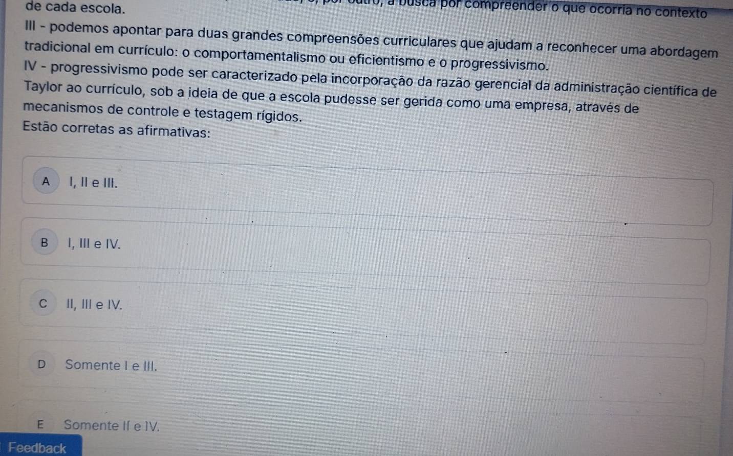 de cada escola.
, a busca por compreender o que ocorria no contexto
III - podemos apontar para duas grandes compreensões curriculares que ajudam a reconhecer uma abordagem
tradicional em currículo: o comportamentalismo ou eficientismo e o progressivismo.
IV - progressivismo pode ser caracterizado pela incorporação da razão gerencial da administração científica de
Taylor ao currículo, sob a ideia de que a escola pudesse ser gerida como uma empresa, através de
mecanismos de controle e testagem rígidos.
Estão corretas as afirmativas:
A l, I e ⅢII.
B I, Ⅲe IV.
CI, Ⅲ e IV.
D Somente I e III.
E Somente If e 1V.
Feedback