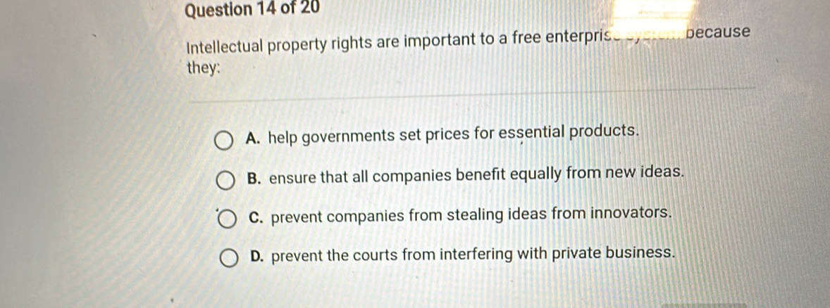 Intellectual property rights are important to a free enterpris_ because
they:
A. help governments set prices for essential products.
B. ensure that all companies benefit equally from new ideas.
C. prevent companies from stealing ideas from innovators.
D. prevent the courts from interfering with private business.