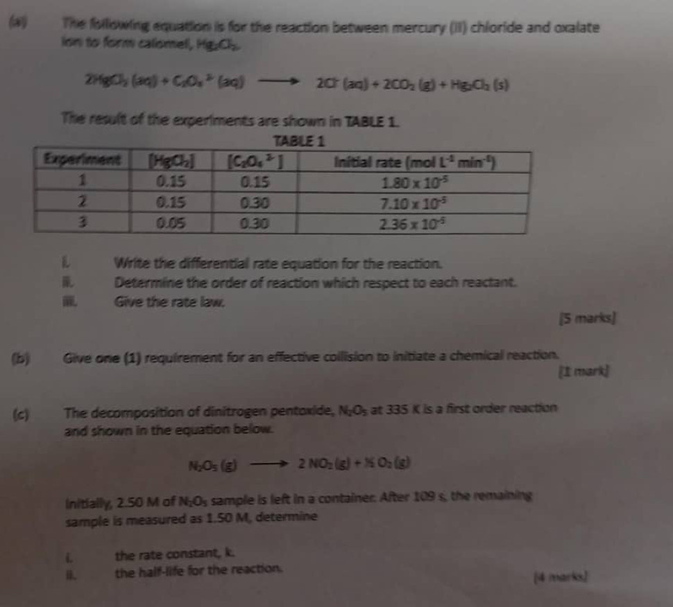 (2) The following equation is for the reaction between mercury (II) chloride and oxalate
ion to form calomel, Hg_2O_2
2HgCl_2(aq)+C_2O_4^((2-)(aq)to 2Cl(aq)+2C)+2CO_2(g)+Hg_2Cl_2(s)
The result of the experiments are shown in TABLE 1.
Write the differential rate equation for the reaction.
Determine the order of reaction which respect to each reactant.
Give the rate law.
[5 marks]
(b) Give one (1) requirement for an effective collision to initiate a chemical reaction.
[1 mark]
(c) The decomposition of dinitrogen pentoxide, N_2O_5 at 335 K is a first order reaction
and shown in the equation below.
N_2O_5(g)to 2NO_2(g)+NO_2(g)
Initially, 2.50 M of N_2O_5 sample is left in a container. After 109 s, the remaining
sample is measured as 1.50 M, determine
i the rate constant, k.
B. the half-life for the reaction.
[4 marks]