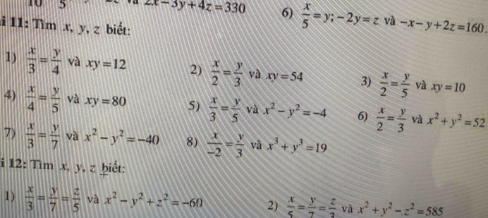 5
2x-3y+4z=330 6)  x/5 =y; -2y=z và -x-y+2z=160. 
i 11: Tìm x, y, z biết: 
1)  x/3 = y/4  và xy=12 2)  x/2 = y/3  và xy=54 3)  x/2 = y/5  và xy=10
4)  x/4 = y/5  và xy=80 5)  x/3 = y/5  và x^2-y^2=-4 6)  x/2 = y/3  và x^2+y^2=52
7)  x/3 = y/7  và x^2-y^2=-40 8)  x/-2 = y/3  và x^3+y^3=19
i 12: Tìm x, y, z ḫiết: 
1)  x/3 = y/7 = z/5  và x^2-y^2+z^2=-60 2)  x/5 = y/7 = z/3  và x^2+y^2-z^2=585