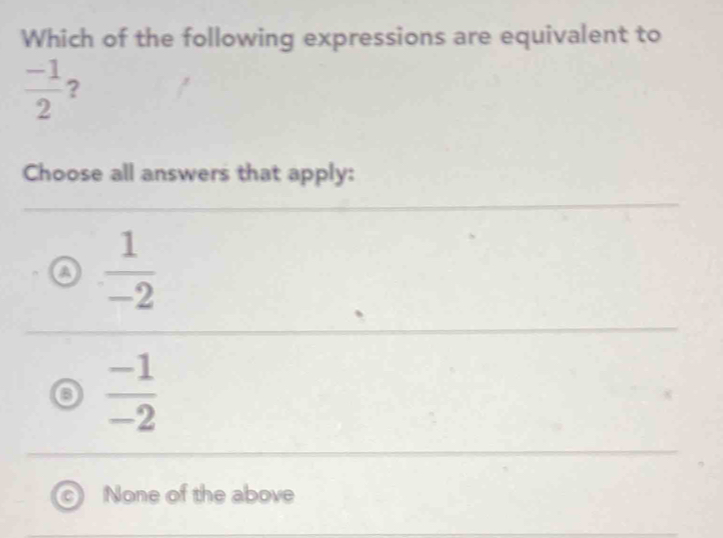 Which of the following expressions are equivalent to
 (-1)/2  ?
Choose all answers that apply:
o  1/-2 
o  (-1)/-2 
None of the above