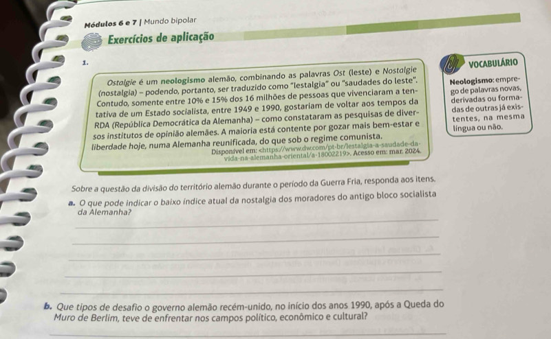 Módulos 6 e 7 | Mundo bipolar 
Exercícios de aplicação 
1. 
Ostalgie é um neologismo alemão, combinando as palavras Ost (leste) e Nostalgie VOCABULÁRIO 
(nostalgia) - podendo, portanto, ser traduzido como “lestalgia” ou 'saudades do leste”. 
Contudo, somente entre 10% e 15% dos 16 milhões de pessoas que vivenciaram a ten- Neologismo: empre- 
tativa de um Estado socialista, entre 1949 e 1990, gostariam de voltar aos tempos da go de palavras novas, derivadas ou forma- 
RDA (República Democrática da Alemanha) - como constataram as pesquisas de diver- das de outras já exis- 
sos institutos de opinião alemães. A maioria está contente por gozar mais bem-estar e tentes, na mesma 
liberdade hoje, numa Alemanha reunificada, do que sob o regime comunista. língua ou não. 
Disponível em:. Acesso em: mar. 2024. 
Sobre a questão da divisão do território alemão durante o período da Guerra Fria, responda aos itens. 
# O que pode indicar o baixo índice atual da nostalgia dos moradores do antigo bloco socialista 
_ 
da Alemanha? 
_ 
_ 
_ 
_ 
b. Que tipos de desafio o governo alemão recém-unido, no início dos anos 1990, após a Queda do 
Muro de Berlim, teve de enfrentar nos campos político, econômico e cultural? 
_