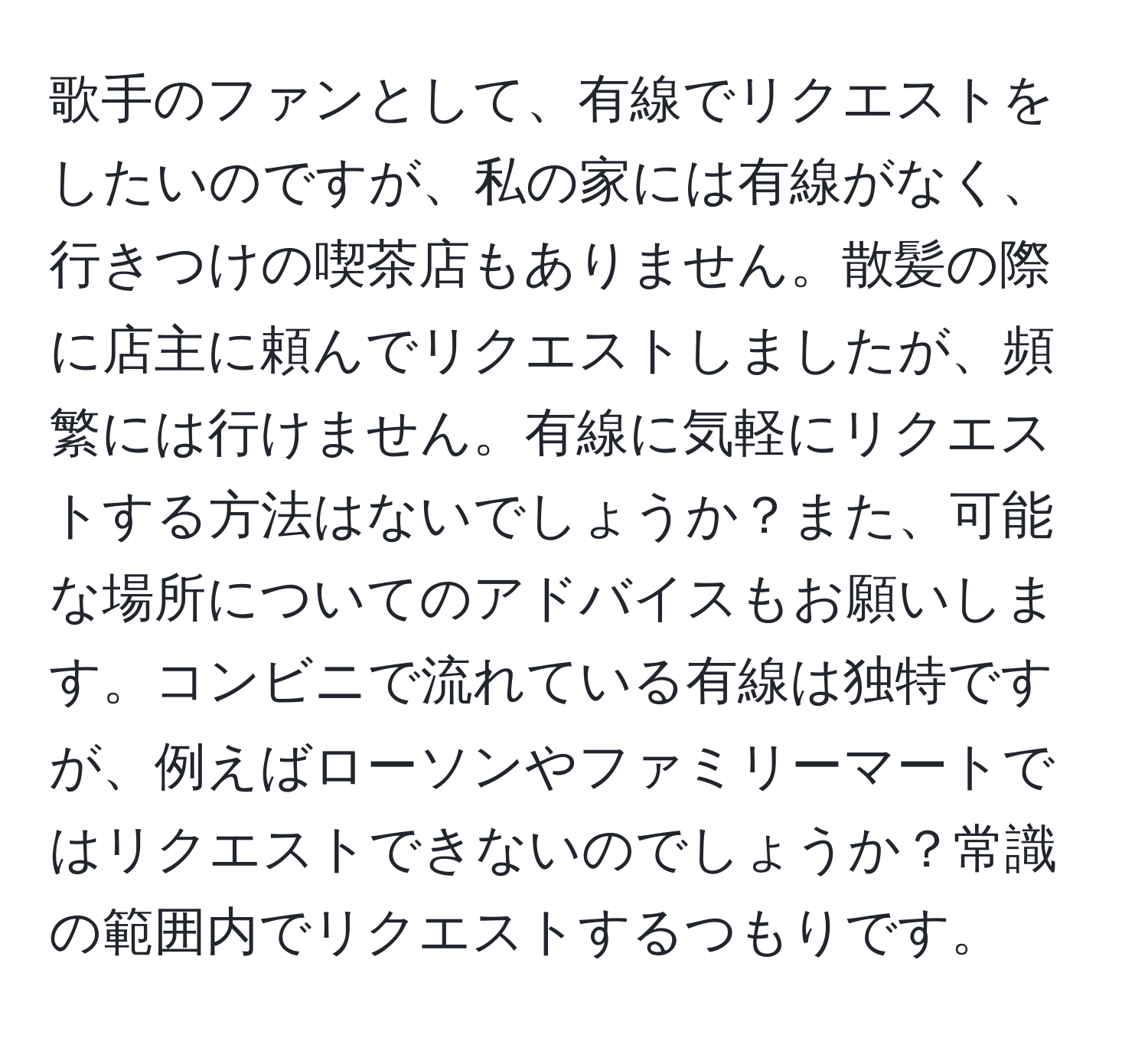 歌手のファンとして、有線でリクエストをしたいのですが、私の家には有線がなく、行きつけの喫茶店もありません。散髪の際に店主に頼んでリクエストしましたが、頻繁には行けません。有線に気軽にリクエストする方法はないでしょうか？また、可能な場所についてのアドバイスもお願いします。コンビニで流れている有線は独特ですが、例えばローソンやファミリーマートではリクエストできないのでしょうか？常識の範囲内でリクエストするつもりです。