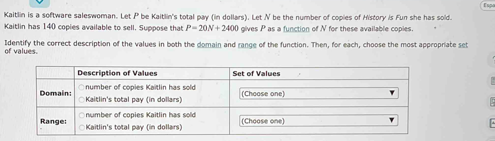 Espa 
Kaitlin is a software saleswoman. Let P be Kaitlin's total pay (in dollars). Let N be the number of copies of History is Fun she has sold. 
Kaitlin has 140 copies available to sell. Suppose that P=20N+2400 gives P as a function of N for these available copies. 
Identify the correct description of the values in both the domain and range of the function. Then, for each, choose the most appropriate set 
of values.