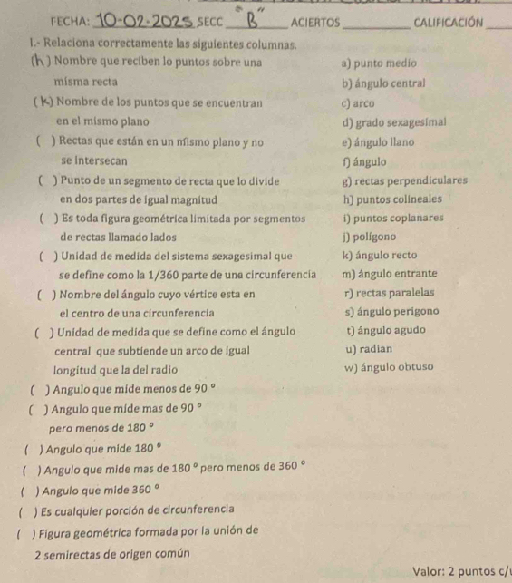 FECHA: _SECC _ACIERTOS_ CALIficación_
1.- Relaciona correctamente las siguientes columnas.
n ) Nombre que recíben lo puntos sobre una a) punto medio
mísma recta b) ángulo central
( K) Nombre de los puntos que se encuentran c) arco
en el mismo plano d) grado sexagesímal
( ) Rectas que están en un mismo plano y no e) ángulo llano
se intersecan f) ángulo
( ) Punto de un segmento de recta que lo divide g) rectas perpendiculares
en dos partes de igual magnitud h) puntos colineales
( ) Es toda figura geométrica limitada por segmentos i) puntos coplanares
de rectas llamado lados j) polígono
( ) Unidad de medida del sistema sexagesimal que k) ángulo recto
se define como la 1/360 parte de una circunferencía m) ángulo entrante
( ) Nombre del ángulo cuyo vértice esta en r) rectas paralelas
el centro de una circunferencia s) ángulo perigono
( ) Unidad de medida que se define como el ángulo t) ángulo agudo
central que subtiende un arco de igual u) radian
longitud que la del radio w) ángulo obtuso
( ) Angulo que míde menos de 90°
( ) Angulo que míde mas de 90°
pero menos de 180°
) Angulo que mide 180°
) Angulo que mide mas de 180° pero menos de 360°
 ) Angulo que mide 360°
 ) Es cualquier porción de circunferencia
) Figura geométrica formada por la unión de
2 semirectas de origen común
Valor: 2 puntos c/