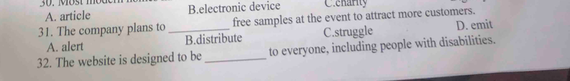 Most moder
A. article B.electronic device C.charity
31. The company plans to _free samples at the event to attract more customers.
A. alert B.distribute C.struggle D. emit
32. The website is designed to be _to everyone, including people with disabilities.
