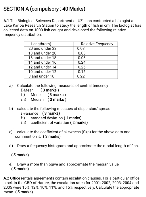 (compulsory : 40 Marks) 
A.1 The Biological Sciences Department at UZ has contracted a biologist at 
Lake Kariba Research Station to study the length of fish in cm. The biologist has 
collected data on 1000 fish caught and developed the following relative 
frequency distribution. 
a) Calculate the following measures of central tendency 
i)Mean ( 3 marks ) 
ii) Mode ( 3 marks) 
iii) Median ( 3 marks ) 
b) calculate the following measues of dispersion/ spread 
i)variance ( 3 marks) 
ii) standard deviation ( 1 marks) 
iii) coefficient of variation ( 2 marks) 
c) calculate the coefficient of skewness (Skp) for the above data and 
comment on it. ( 3 marks) 
d) Draw a frequency histogram and approximate the modal length of fish. 
( 5 marks) 
e) Draw a more than ogive and approximate the median value 
( 5 marks) 
A.2 Office rentals agreements contain escalation clauses. For a particular office 
block in the CBD of Harare, the escalation rates for 2001; 2002; 2003; 2004 and
2005 were 16%, 12%, 10%, 11%, and 15% respectively. Calculate the appropriate 
mean. ( 5 marks)