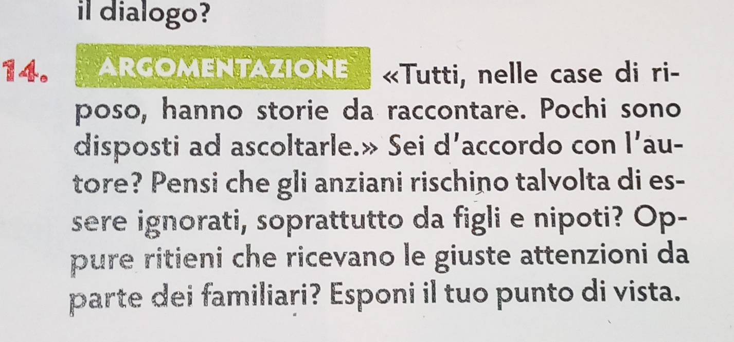 il dialogo? 
14. ARGOMENTAZIONE «Tutti, nelle case di ri- 
poso, hanno storie da raccontare. Pochi sono 
disposti ad ascoltarle.» Sei d’accordo con || 'au- 
tore? Pensi che gli anziani rischino talvolta di es- 
sere ignorati, soprattutto da figli e nipoti? Op- 
pure ritieni che ricevano le giuste attenzioni da 
parte dei familiari? Esponi il tuo punto di vista.