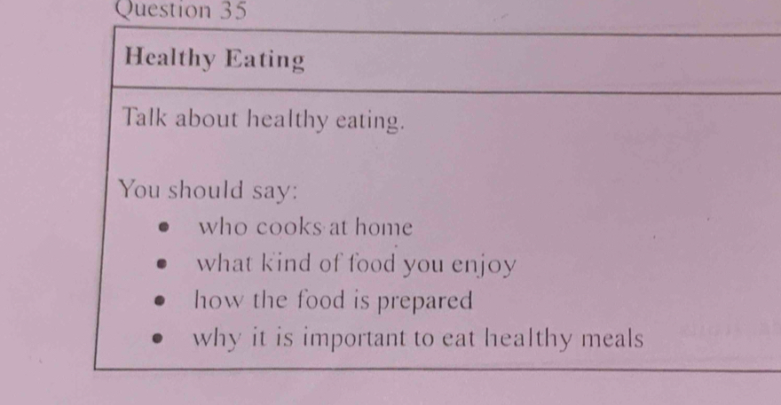 Healthy Eating 
Talk about healthy eating. 
You should say: 
who cooks at home 
what kind of food you enjoy 
how the food is prepared 
why it is important to eat healthy meals