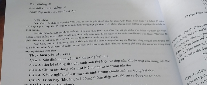 Trên đường đi Nh
Anh đặt em trên đồng có

Thấy đẹp mãi màu xanh có dại
(Trích Chươn
Chú thích:
Văn Cao, tên thật là Nguyễn Văn Cao, là một huyền thoại của âm nhạc Việt Nam. Sinh ngày 15 tháng 11 năm
1923 tại Lạch Tray, Hải Phòng, ông xuất thân trong một gia đình viên chức, nhưng định hướng sự nghiệp của minh tn
thời thơ ấu. Bài thơ Khuôn mặt em được viết vào khoảng năm 1947, khi Văn Cao đã gia nhập Việt Minh và tham gia cuộc
kháng chiến chồng Pháp. Đây là một giai đoạn đầy gian nan, hiểm nguy và by sinh cho dân tộc Việt Nam. Văn Cao đã
hến chống Mĩ cứu nướ
Văn Cao, với tâm hồn tráng cao và tinh yêu sâu sắc dành cho quê hương và đân tộc, xứng đáng là một tượng đài Nhà thơ Thanh Thảo (têt
phải chia xa người yêu, gia đình và bạn bè đề đi theo con đường cách mạng
Trường ca Những ngư
của nền âm nhạc Việt Nam và niễm tự hào của quê hương và nhân dân, với những giai điệu vẫn vươn lên trong lòng ầu 1. Xác định thể
3u 2. Tìm những
mọi người qua thời gian.
Thực hiện yêu cầu sau:
M
Câu 2. Liệt kê những từ ngữ, hình ảnh thể hiện vẻ đẹp của khuôn mặt em trong bài thơ. âu 3. Nêu tác dụ
Câu 1, Xác định nhân vật trữ tình trong bài thơ,
D
Câu 3. Chỉ ra tác dụng của một biện pháp tu từ trong bài thơ.
Câu 4. Nêu ý nghĩa biểu trưng của hình tượng khuôn mặt em trong bài thơ.
Câu 5. Trình bảy (khoảng 5-7 dòng) thông điệp anh/chị rút ra được từ bài thơ.
Câu 4. Nhận
tiện trong đ
5. Trìn