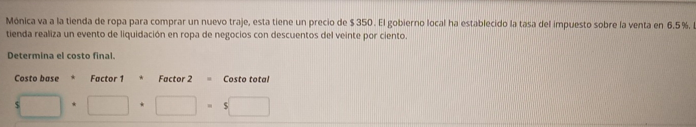 Mónica va a la tienda de ropa para comprar un nuevo traje, esta tiene un precio de $350. El gobierno local ha establecido la tasa del impuesto sobre la venta en 6.5%, 
tienda realiza un evento de liquidación en ropa de negocios con descuentos del veinte por ciento. 
Determina el costo final. 
Factor 1 Factor 2 = Costo total 
$□ +□ +□ =$□