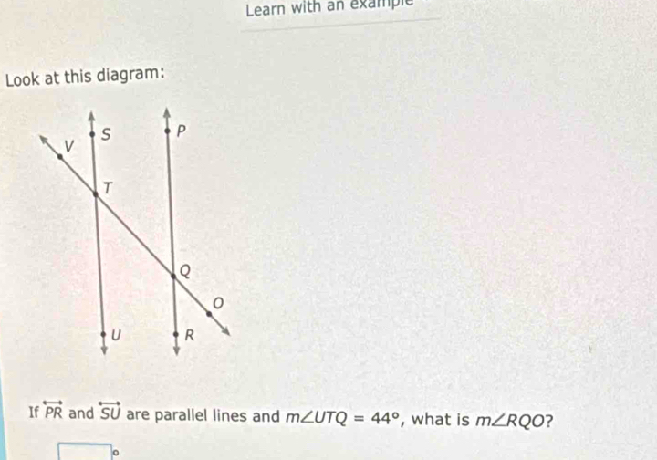 Learn with an example 
Look at this diagram: 
If overleftrightarrow PR and overleftrightarrow SU are parallel lines and m∠ UTQ=44° , what is m∠ RQO ?