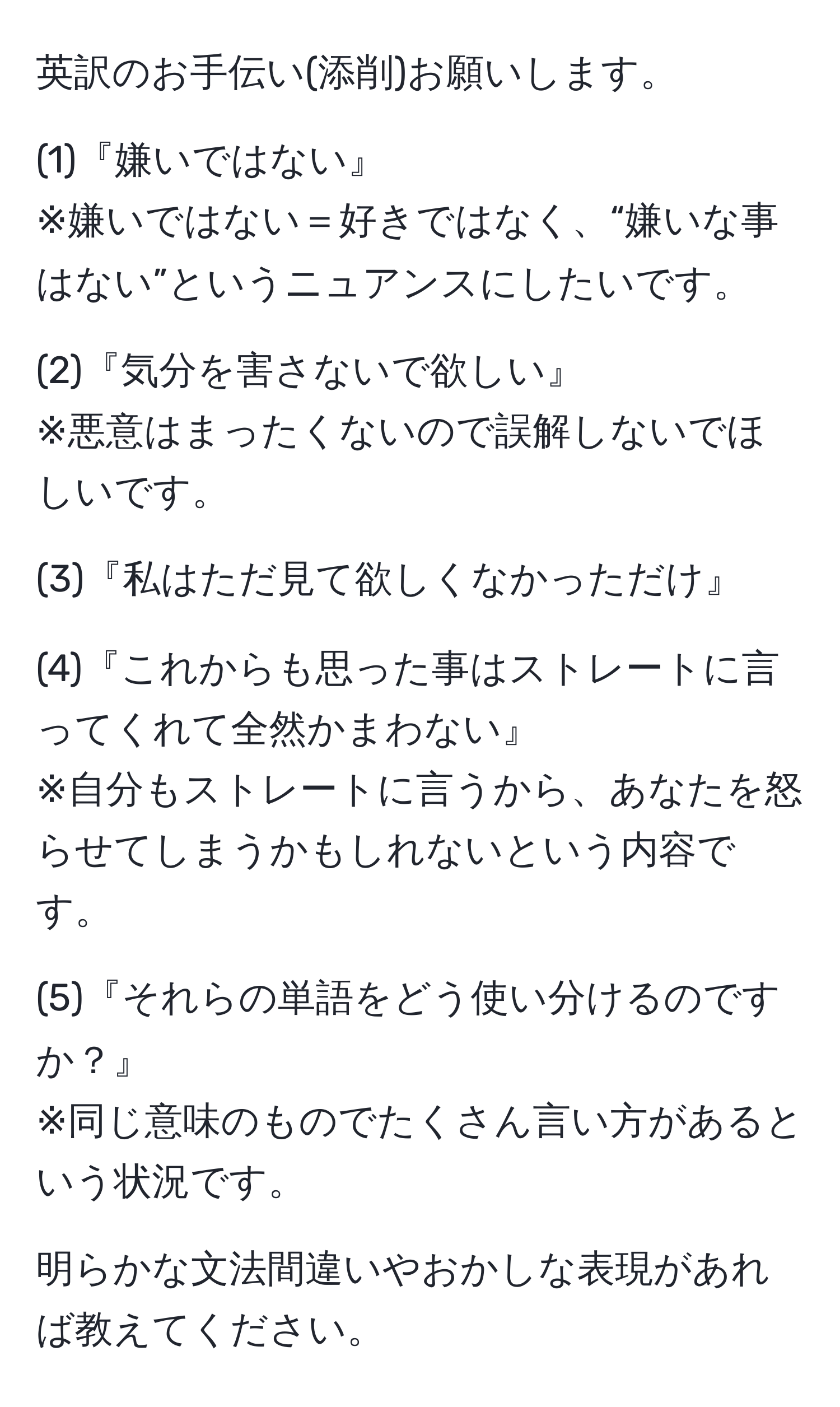 英訳のお手伝い(添削)お願いします。

(1)『嫌いではない』
※嫌いではない＝好きではなく、“嫌いな事はない”というニュアンスにしたいです。

(2)『気分を害さないで欲しい』
※悪意はまったくないので誤解しないでほしいです。

(3)『私はただ見て欲しくなかっただけ』

(4)『これからも思った事はストレートに言ってくれて全然かまわない』
※自分もストレートに言うから、あなたを怒らせてしまうかもしれないという内容です。

(5)『それらの単語をどう使い分けるのですか？』
※同じ意味のものでたくさん言い方があるという状況です。

明らかな文法間違いやおかしな表現があれば教えてください。