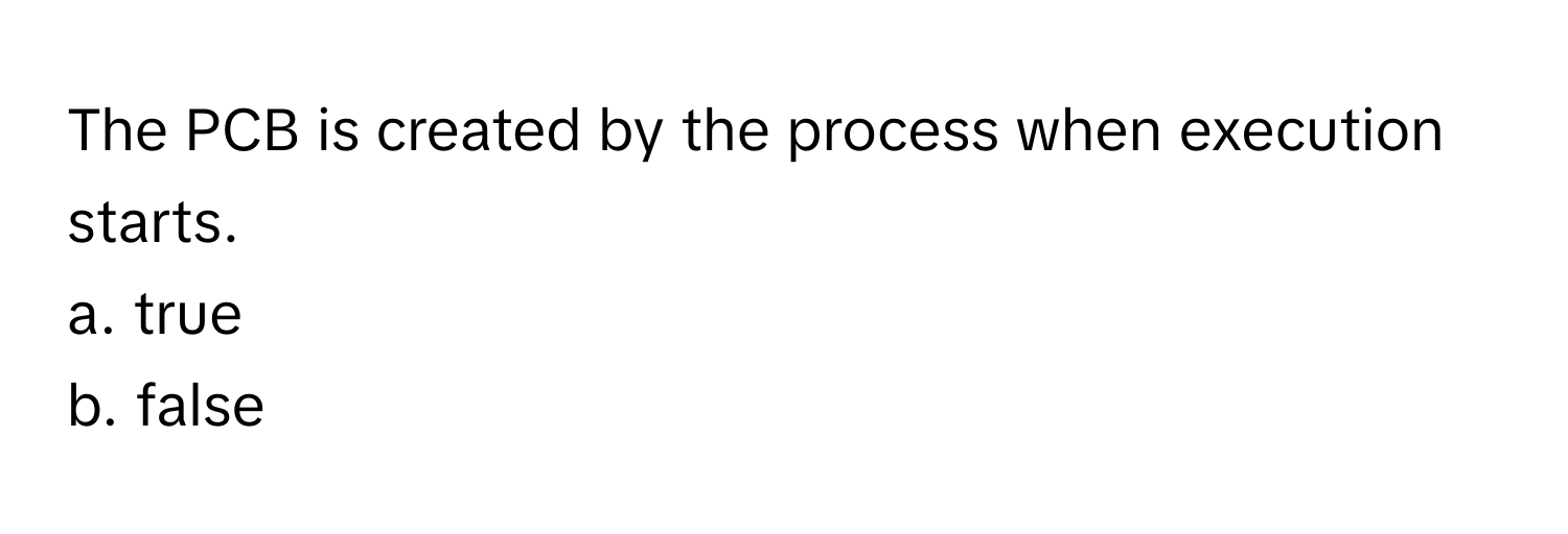 The PCB is created by the process when execution starts. 
a. true
b. false