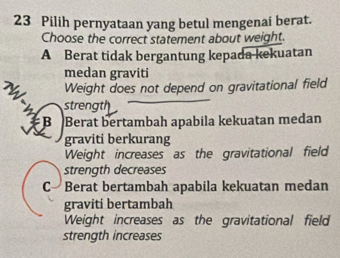 Pilih pernyataan yang betul mengenai berat.
Choose the correct statement about weight.
A Berat tidak bergantung kepada kekuatan
medan graviti
Weight does not depend on gravitational field
strength
B Berat bertambah apabila kekuatan medan
graviti berkurang
Weight increases as the gravitational field
strength decreases
C-Berat bertambah apabila kekuatan medan
graviti bertambah
Weight increases as the gravitational field
strength increases