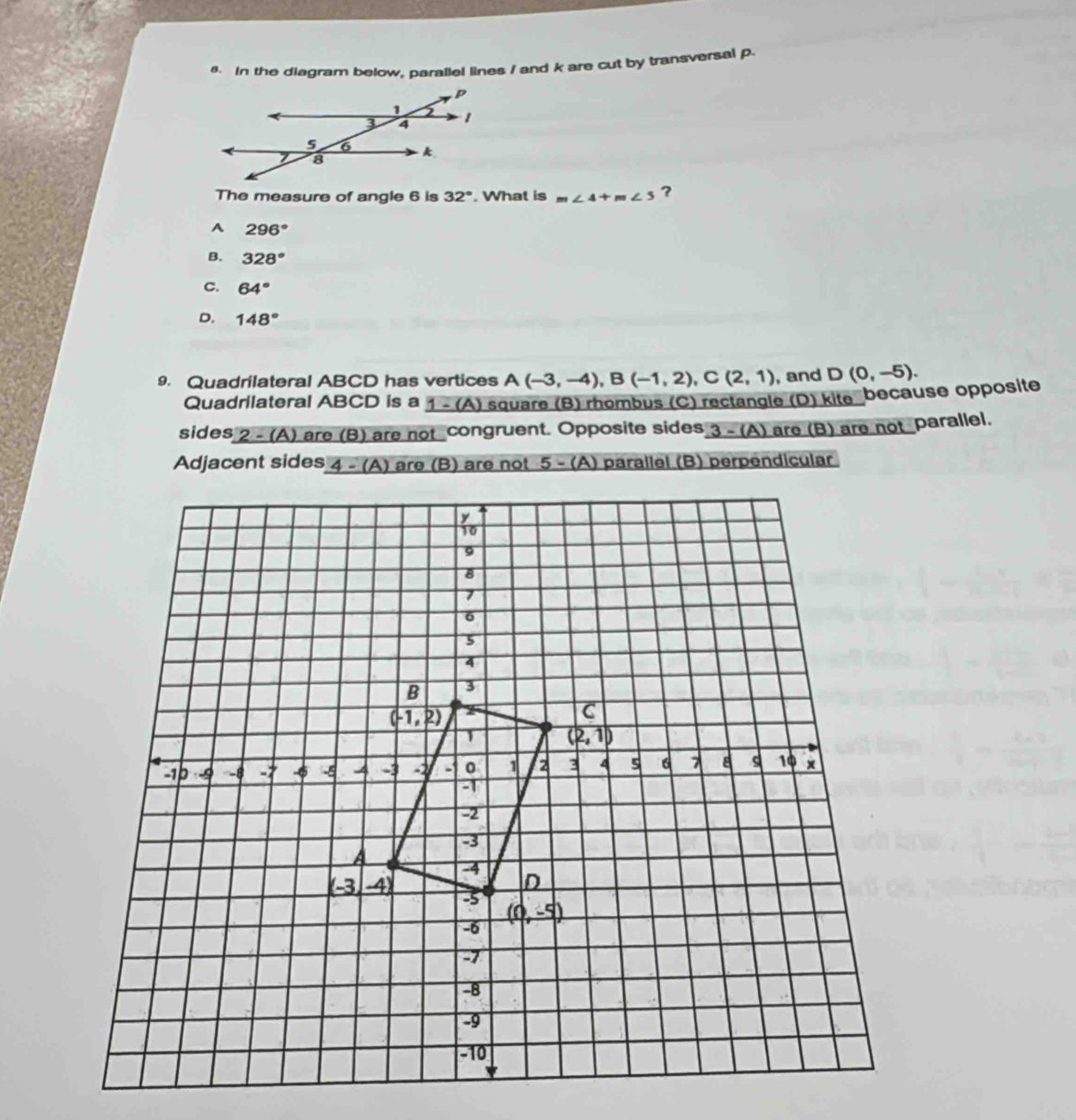 In the diagram below, parallel lines / and k are cut by transversal p
The measure of angle 6 is 32°. What is m∠ 4+m∠ 5 ?
A 296°
B. 328°
C. 64°
D, 148°
9. Quadrilateral ABCD has vertices A(-3,-4),B(-1,2),C(2,1) , and D(0,-5).
Quadrilateral ABCD is a 1 - (A) square (B) rhombus (C) rectangle (D) kite because opposite
sides 2-(A ) are (B) are not congruent. Opposite sides 3   ) are (B) are not parallel.
Adjacent sides  are (B) are not 5 - (A) parallel (B) perpendicular