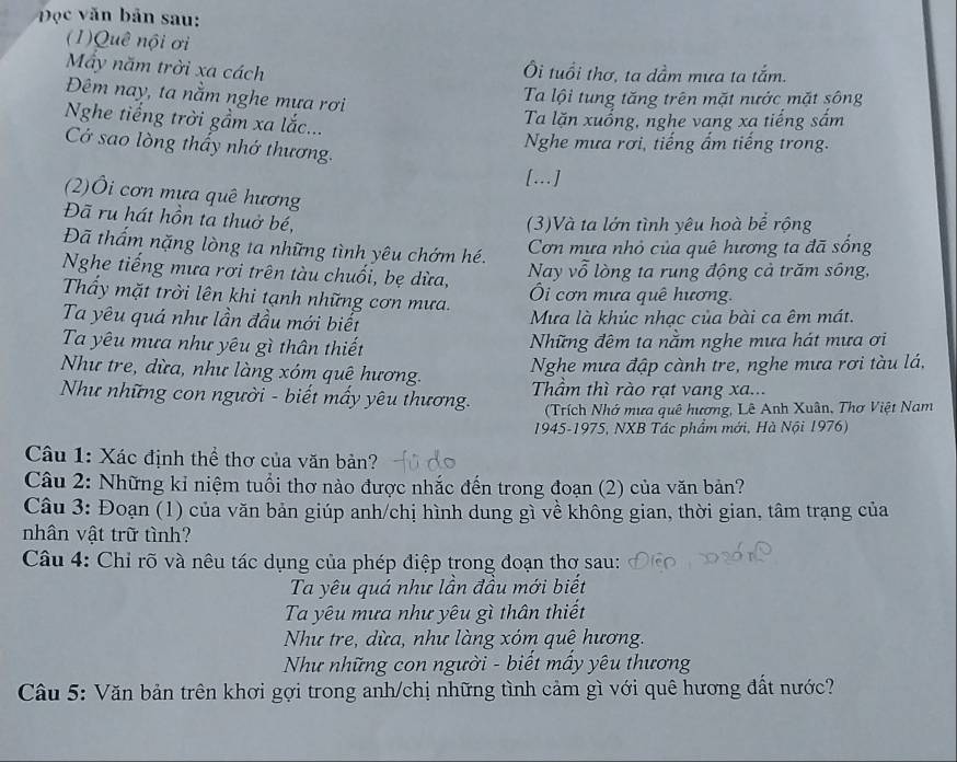 Đọc văn bản sau:
(1)Quê nội ơi
Mẫy năm trời xa cách Ôi tuổi thơ, ta dầm mưa ta tắm.
Đêm nay, ta nằm nghe mưa rơi
Ta lội tung tăng trên mặt nước mặt sông
Nghe tiếng trời gầm xa lắc...
Ta lặn xuống, nghe vang xa tiếng sắm
Cớ sao lòng thấy nhớ thương.
Nghe mưa rơi, tiếng ấm tiếng trong.
[…]
(2)Ôi cơn mựa quê hương
Đã ru hát hồn ta thuở bé,
(3)Và ta lớn tình yêu hoà bể rộng
Đã thấm nặng lòng ta những tình yêu chớm hé.
Cơn mưa nhỏ của quê hương ta đã sống
Nghe tiếng mưa rơi trên tàu chuối, bẹ dừa, Nay vỗ lòng ta rung động cả trăm sông,
Thấy mặt trời lên khi tạnh những cơn mưa. Ôi cơn mưa quê hương.
Ta yêu quá như lần đầu mới biết  Mưa là khúc nhạc của bài ca êm mát.
Ta yêu mưa như yêu gì thân thiết Những đêm ta nằm nghe mưa hát mưa ơi
Như tre, dừa, như làng xóm quê hương.
Nghe mưa đập cành tre, nghe mưa rơi tàu lá,
Như những con người - biết mấy yêu thương.  Thầm thì rào rạt vang xa...
(Trích Nhớ mưa quê hương, Lê Anh Xuân, Thơ Việt Nam
1945-1975, NXB Tác phẩm mới, Hà Nội 1976)
Câu 1: Xác định thể thơ của văn bản?
Câu 2: Những kỉ niệm tuổi thơ nào được nhắc đến trong đoạn (2) của văn bản?
Câu 3: Đoạn (1) của văn bản giúp anh/chị hình dung gì về không gian, thời gian, tâm trạng của
nhân vật trữ tình?
Câu 4: Chỉ rõ và nêu tác dụng của phép điệp trong đoạn thơ sau:
Ta yêu quá như lần đầu mới biết
Ta yêu mưa như yêu gì thân thiết
Như tre, dừa, như làng xóm quê hương.
Như những con người - biết mấy yêu thương
Câu 5: Văn bản trên khơi gợi trong anh/chị những tình cảm gì với quê hương đất nước?