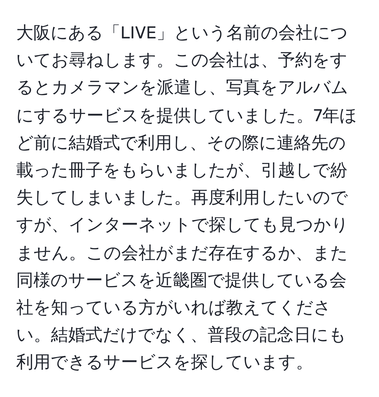 大阪にある「LIVE」という名前の会社についてお尋ねします。この会社は、予約をするとカメラマンを派遣し、写真をアルバムにするサービスを提供していました。7年ほど前に結婚式で利用し、その際に連絡先の載った冊子をもらいましたが、引越しで紛失してしまいました。再度利用したいのですが、インターネットで探しても見つかりません。この会社がまだ存在するか、また同様のサービスを近畿圏で提供している会社を知っている方がいれば教えてください。結婚式だけでなく、普段の記念日にも利用できるサービスを探しています。