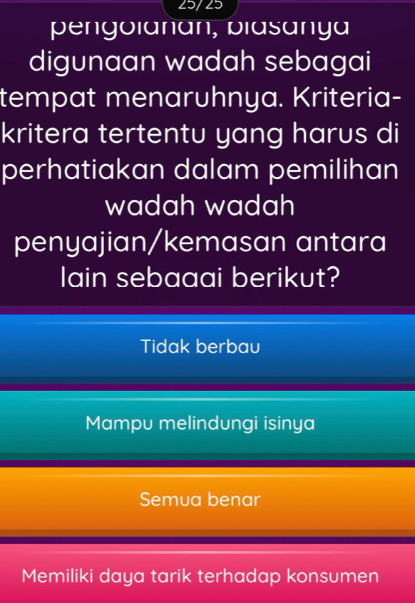 25/25
pengolanan, biasanya
digunaan wadah sebagai
tempat menaruhnya. Kriteria-
kritera tertentu yang harus di
perhatiakan dalam pemilihan
wadah wadah
penyajian/kemasan antara
lain sebaaai berikut?
Tidak berbau
Mampu melindungi isinya
Semua benar
Memiliki daya tarik terhadap konsumen