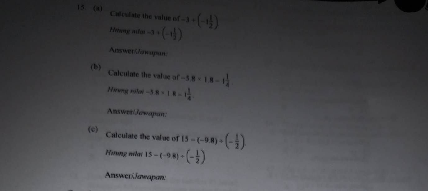 Calculate the value of -3+(-1 1/2 )
Hitung nilai -3+(-1 1/2 )
Answer/Jawapan: 
(b) 
Calculate the value of -5.8* 1.8=1 1/4 
Hītung nilai -5.8* 1.8-1 1/4 
Answer/Jawapan: 
(c) Calculate the value of 15-(-9.8)/ (- 1/2 ). 
Hitung nilai 15-(-9.8)/ (- 1/2 ). 
Answer/Jawapan: