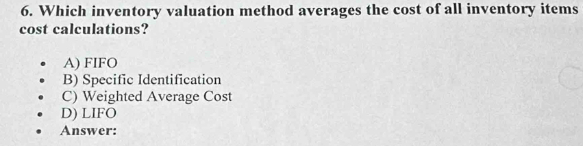 Which inventory valuation method averages the cost of all inventory items
cost calculations?
A) FIFO
B) Specific Identification
C) Weighted Average Cost
D) LIFO
Answer: