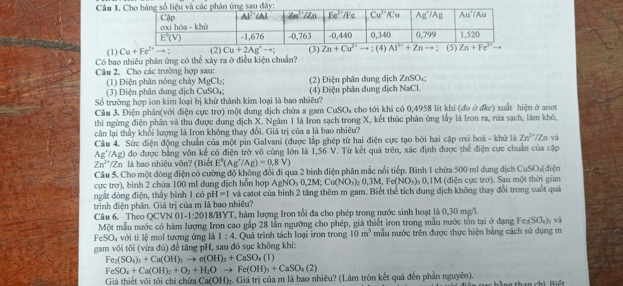 (1) Cu+Fe^(2+)to (2) Cu+2Ag^+to ; (3) Zn+Cu^(2+)to; (4)  ; (5)
Có bao nhiêu phản ứng có thể xảy ra ở điều kiện chuẩn?
Câu 2. Cho các trường hợp sau:
(1) Điện phân nóng chảy MgCl₂; (2) Điện phân dung dịch ZnSO₄;
(3) Điện phân dung dịch CuSO₄; (4) Điện phân dung dịch NaCl.
Số trường hợp ion kim loại bị khử thành kim loại là bao nhiêu?
Câu 3. Điện phân(với điện cực trơ) một dung dịch chứa a gam CuSO₄ cho tới khi có 0,4958 lít khí (đo ở đkc) xuất hiện ở anot
thì ngừng điện phân và thu được dung dịch X. Ngâm 1 lá Iron sạch trong X, kết thúc phản ứng lấy lá Iron ra, rửa sạch, làm khô,
cân lại thấy khối lượng lá Irọn không thay đổi. Giá trị của a là bao nhiêu?
Câu 4. Sức điện động chuẩn của một pin Galvani (được lắp ghép từ hai điện cực tạo bởi hai cặp oxi hoá - khử là Zn^(2+)/Z n và
Ag^+/Ag) đo được bằng vôn kế có điện trở vô cùng lớn là 1,56 V. Từ kết quả trên, xác định được thế điện cực chuẩn của cặp
Zn^(2+)/Zn h là bao nhiêu vôn? (Biết E^0(Ag^+/Ag)=0,8V)
Câu 5. Cho một dòng điện có cường độ không đổi đi qua 2 bình điện phân mắc nối tiếp. Bình 1 chứa 500 ml dung dịch CuSO (điện
cực trơ), bình 2 chứa 100 ml dung dịch hỗn hợp AgNO_30,2M;Cu(NO_3)_20,3M,Fe(NO_3)_30, 0,1 M (điện cực trơ). Sau một thời gian
ngắt dòng điện, thấy bình 1 có pỉ H=1 và catot của bình 2 tăng thêm m gam. Biết thể tích dung dịch không thay đổi trong suốt quá
trình điện phân. Giá trị của m là bao nhiêu?
Câu 6. Theo OCVN 01 -1:2018/BYT T, hàm lượng Iron tối đa cho phép trong nước sinh hoạt là 0,30 mg/l.
Một mẫu nước có hàm lượng Iron cao gấp 28 lần ngưỡng cho phép, giả thiết iron trong mẫu nước tồn tại ở dạng Fe_2(SO_4)_3 và
FeSO_4 với tỉ lệ mol tương ứng là 1:4. Quá trình tách loại iron trong 10m^3 mẫu nước trên được thực hiện bằng cách sử dụng m
gam vôi tôi (vừa đủ) để tăng pH, sau đó sục không khí:
Fe_2(SO_4)_3+Ca(OH)_2to e(OH)_3+CaSO_4(1)
FeSO_4+Ca(OH)_2+O_2+H_2Oto Fe(OH)_3+CaSO_4(2)
Giả thiết vôi tôi chỉ chứa Ca(OH)_2 2. Giá trị của m là bao nhiêu? (Làm tròn kết quả đến phần nguyên).