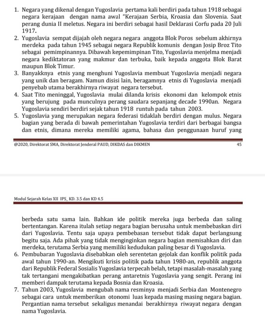 Negara yang dikenal dengan Yugoslavia pertama kali berdiri pada tahun 1918 sebagai
negara kerajaan dengan nama awal “Kerajaan Serbia, Kroasia dan Slovenia. Saat
perang dunia II meletus. Negara ini berdiri sebagai hasil Deklarasi Corfu pada 20 Juli
1917.
2. Yugoslavia sempat dijajah oleh negara negara anggota Blok Poros sebelum akhirnya
merdeka pada tahun 1945 sebagai negara Republik komunis dengan Josip Broz Tito
sebagai pemimpinannya. Dibawah kepemimpinan Tito, Yugoslavia menjelma menjadi
negara kediktatoran yang makmur dan terbuka, baik kepada anggota Blok Barat
maupun Blok Timur.
3. Banyakknya etnis yang menghuni Yugoslavia membuat Yugoslavia menjadi negara
yang unik dan beragam. Namun disisi lain, beragamnya etnis di Yugoslavia menjadi
penyebab utama berakhirnya riwayat negara tersebut.
4. Saat Tito meninggal, Yugoslavia mulai dilanda krisis ekonomi dan kelompok etnis
yang berujung pada munculnya perang saudara sepanjang decade 1990an. Negara
Yugoslavia sendiri berdiri sejak tahun 1918 runtuh pada tahun 2003.
5. Yugoslavia yang merupakan negara federasi tidaklah berdiri dengan mulus. Negara
bagian yang berada di bawah pemerintahan Yugoslavia terdiri dari berbagai bangsa
dan etnis, dimana mereka memiliki agama, bahasa dan penggunaan huruf yang
@2020, Direktorat SMA, Direktorat Jenderal PAUD, DIKDAS dan DIKMEN 45
Modul Sejarah Kelas XII IPS_ KD. 3.5 dan KD 4.5
berbeda satu sama lain. Bahkan ide politik mereka juga berbeda dan saling
bertentangan. Karena itulah setiap negara bagian berusaha untuk membebaskan diri
dari Yugoslavia. Tentu saja upaya pembebasan tersebut tidak dapat berlangsung
begitu saja. Ada pihak yang tidak menginginkan negara bagian memisahkan diri dan
merdeka, terutama Serbia yang memiliki kedudukan paling besar di Yugoslavia.
6. Pembubaran Yugoslavia disebabkan oleh serentetan gejolak dan konflik politik pada
awal tahun 1990-an. Mengikuti krisis politik pada tahun 1980-an, republik anggota
dari Republik Federal Sosialis Yugoslavia terpecah belah, tetapi masalah-masalah yang
tak tertangani mengakibatkan perang antaretnis Yugoslavia yang sengit. Perang ini
memberi dampak terutama kepada Bosnia dan Kroasia.
7. Tahun 2003, Yugoslavia mengubah nama resminya menjadi Serbia dan Montenegro
sebagai cara untuk memberikan otonomi luas kepada masing masing negara bagian.
Pergantian nama tersebut sekaligus menandai berakhirnya riwayat negara dengan
nama Yugoslavia.