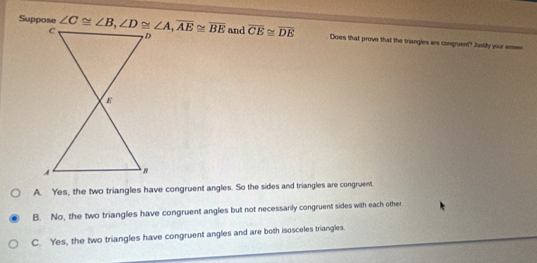 Suppose  and overline CE≌ overline DE. Does that prove that the triangles are congruent? Justify your answer
A. Yes, the two triangles have congruent angles. So the sides and triangles are congruent.
B. No, the two triangles have congruent angles but not necessarily congruent sides with each other.
C. Yes, the two triangles have congruent angles and are both isosceles triangles.